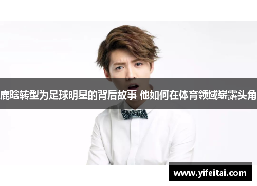 鹿晗转型为足球明星的背后故事 他如何在体育领域崭露头角